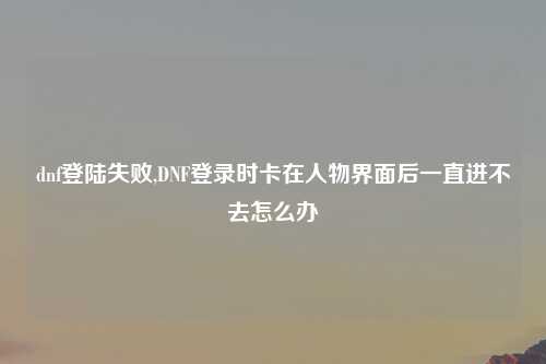 dnf登陆失败,DNF登录时卡在人物界面后一直进不去怎么办