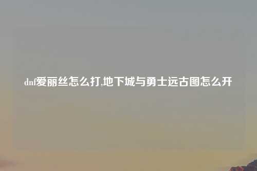 dnf爱丽丝怎么打,地下城与勇士远古图怎么开