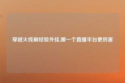 穿越火线刷经验外挂,哪一个直播平台更厉害