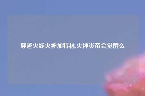 穿越火线火神加特林,火神炎帝会觉醒么