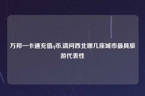 万邦一卡通充值q币,请问西北哪几座城市最具旅游代表性