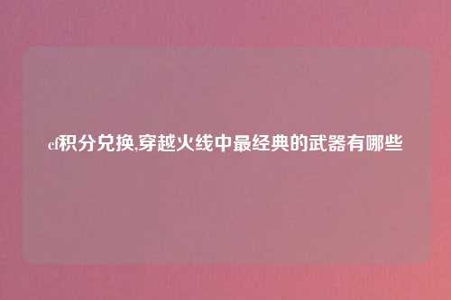 cf积分兑换,穿越火线中最经典的武器有哪些