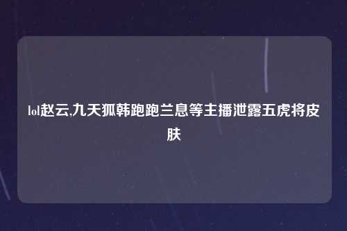 lol赵云,九天狐韩跑跑兰息等主播泄露五虎将皮肤