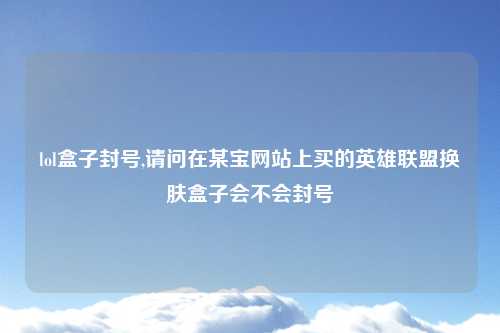 lol盒子封号,请问在某宝网站上买的英雄联盟换肤盒子会不会封号