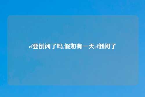 cf要倒闭了吗,假如有一天cf倒闭了