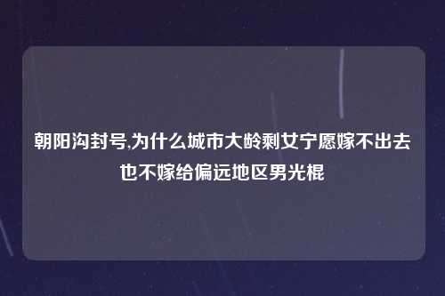 朝阳沟封号,为什么城市大龄剩女宁愿嫁不出去也不嫁给偏远地区男光棍