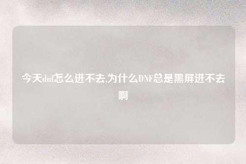 今天dnf怎么进不去,为什么DNF总是黑屏进不去啊