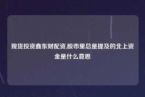 现货投资鑫东财配资,股市里总是提及的北上资金是什么意思