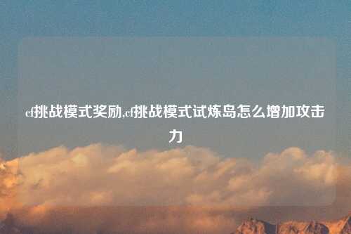 cf挑战模式奖励,cf挑战模式试炼岛怎么增加攻击力