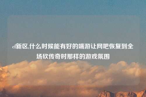 cf新区,什么时候能有好的端游让网吧恢复到全场砍传奇时那样的游戏氛围