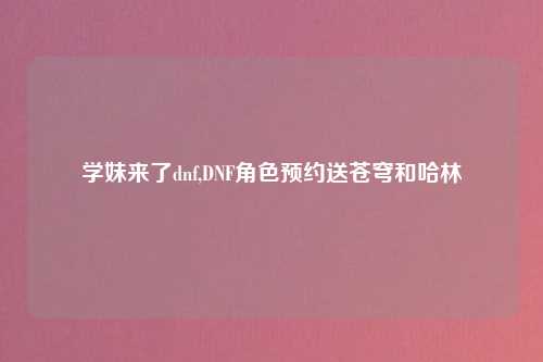 学妹来了dnf,DNF角色预约送苍穹和哈林
