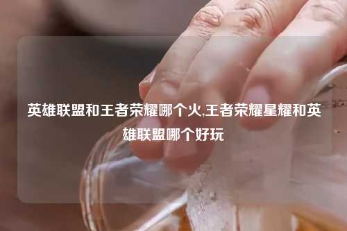 英雄联盟和王者荣耀哪个火,王者荣耀星耀和英雄联盟哪个好玩
