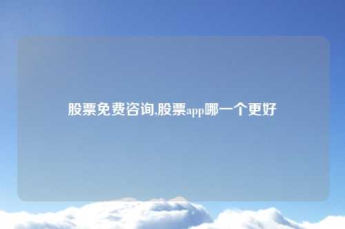 股票免费咨询,股票app哪一个更好