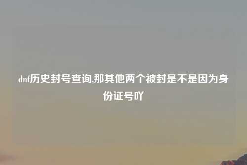 dnf历史封号查询,那其他两个被封是不是因为身份证号吖