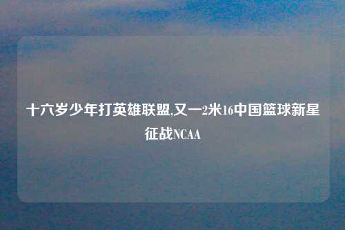 十六岁少年打英雄联盟,又一2米16中国篮球新星征战NCAA