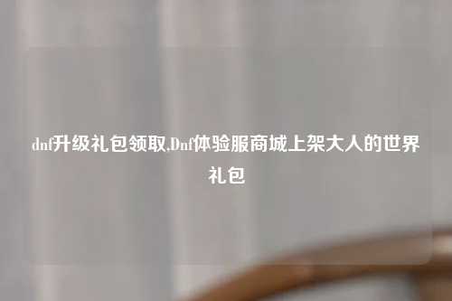 dnf升级礼包领取,Dnf体验服商城上架大人的世界礼包