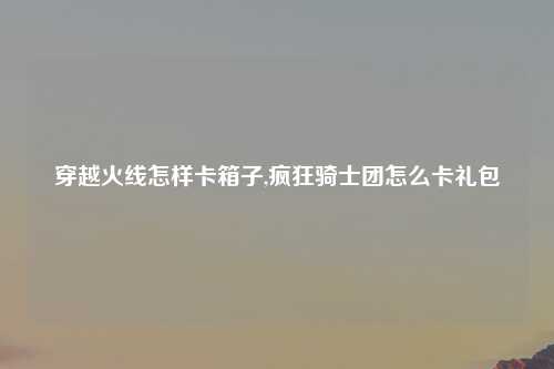 穿越火线怎样卡箱子,疯狂骑士团怎么卡礼包