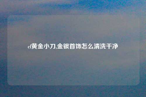 cf黄金小刀,金银首饰怎么清洗干净