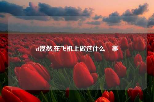 cf漠然,在飞机上做过什么囧事