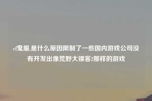 cf鬼服,是什么原因限制了一些国内游戏公司没有开发出像荒野大镖客2那样的游戏