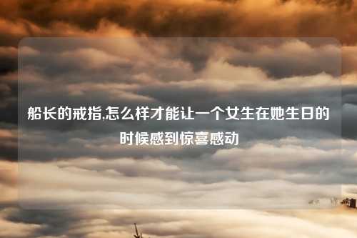 船长的戒指,怎么样才能让一个女生在她生日的时候感到惊喜感动