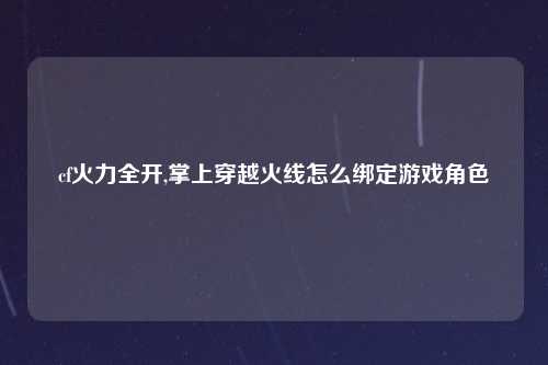 cf火力全开,掌上穿越火线怎么绑定游戏角色