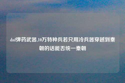 dnf弹药武器,10万特种兵若只用冷兵器穿越到秦朝的话能否统一秦朝