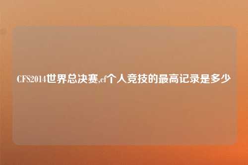 CFS2014世界总决赛,cf个人竞技的最高记录是多少