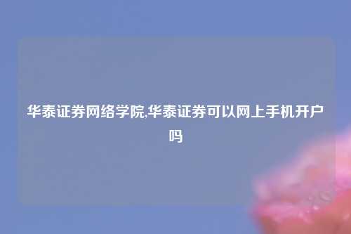 华泰证券网络学院,华泰证券可以网上手机开户吗
