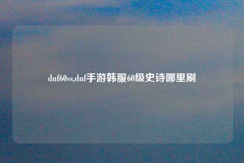 dnf60ss,dnf手游韩服60级史诗哪里刷