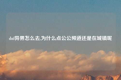 dnf异界怎么去,为什么点公公频道还是在城镇呢