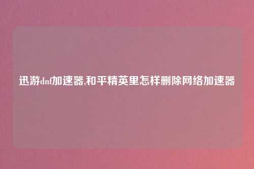 迅游dnf加速器,和平精英里怎样删除网络加速器