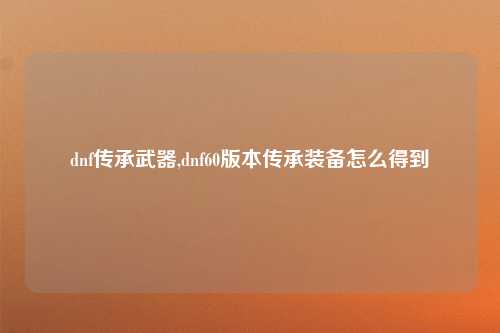 dnf传承武器,dnf60版本传承装备怎么得到