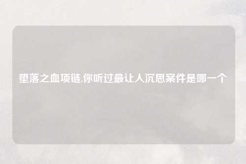 堕落之血项链,你听过最让人沉思案件是哪一个