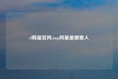 cf韩服官网,imp阿星是哪里人