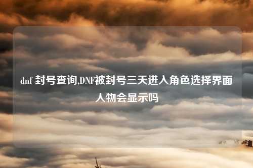 dnf 封号查询,DNF被封号三天进入角色选择界面人物会显示吗
