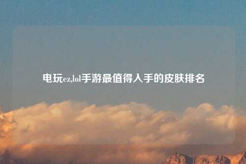电玩ez,lol手游最值得入手的皮肤排名