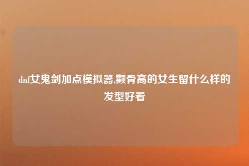 dnf女鬼剑加点模拟器,颧骨高的女生留什么样的发型好看