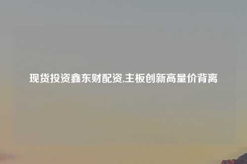 现货投资鑫东财配资,主板创新高量价背离