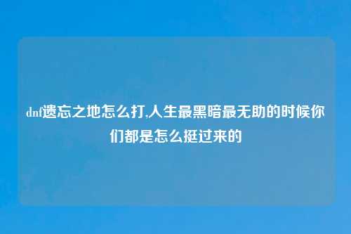 dnf遗忘之地怎么打,人生最黑暗最无助的时候你们都是怎么挺过来的