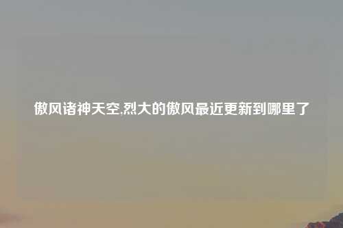 傲风诸神天空,烈大的傲风最近更新到哪里了