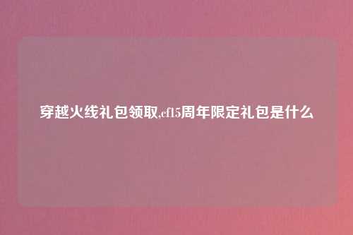 穿越火线礼包领取,cf15周年限定礼包是什么