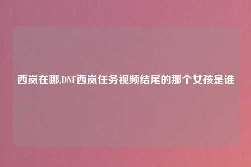 西岚在哪,DNF西岚任务视频结尾的那个女孩是谁