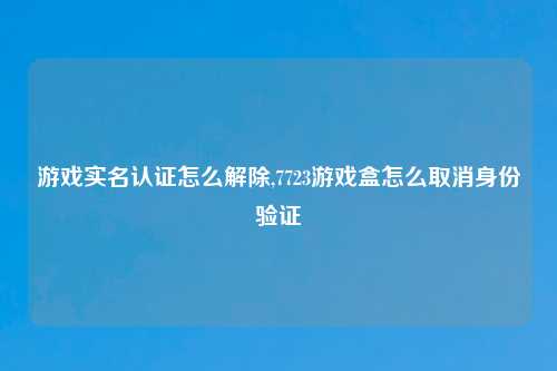 游戏实名认证怎么解除,7723游戏盒怎么取消身份验证