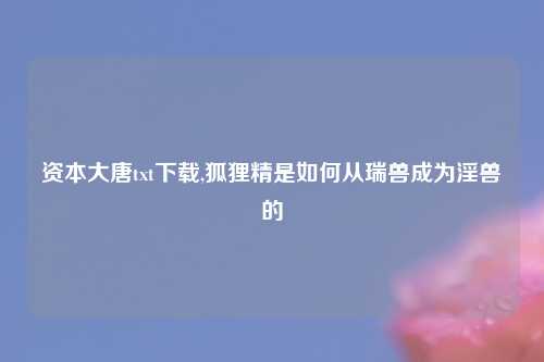 资本大唐txt下载,狐狸精是如何从瑞兽成为淫兽的