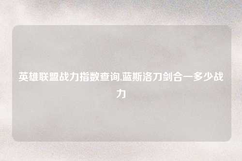 英雄联盟战力指数查询,蓝斯洛刀剑合一多少战力