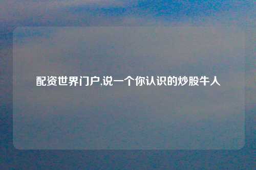 配资世界门户,说一个你认识的炒股牛人