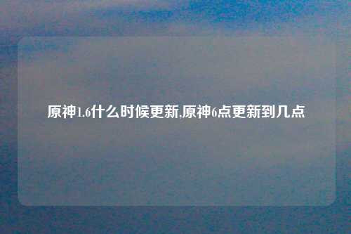 原神1.6什么时候更新,原神6点更新到几点