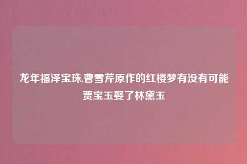 龙年福泽宝珠,曹雪芹原作的红楼梦有没有可能贾宝玉娶了林黛玉