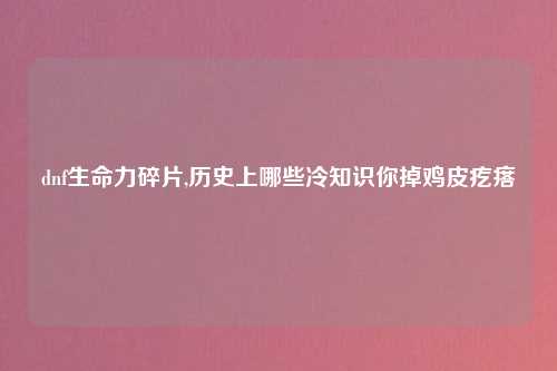 dnf生命力碎片,历史上哪些冷知识你掉鸡皮疙瘩